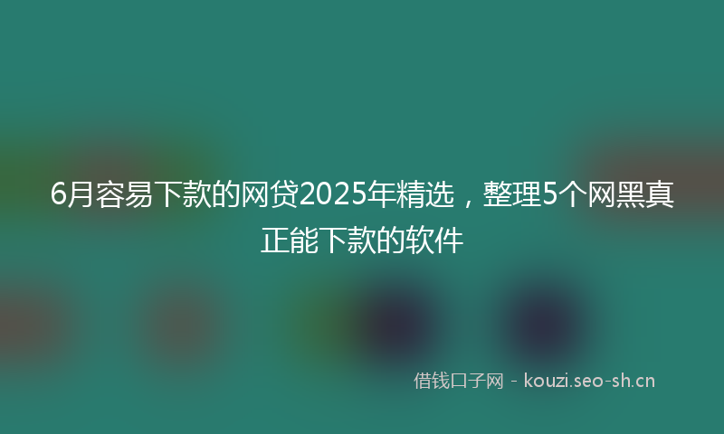 6月容易下款的网贷2025年精选，整理5个网黑真正能下款的软件