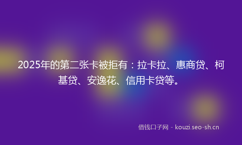 2025年的第二张卡被拒有：拉卡拉、惠商贷、柯基贷、安逸花、信用卡贷等。