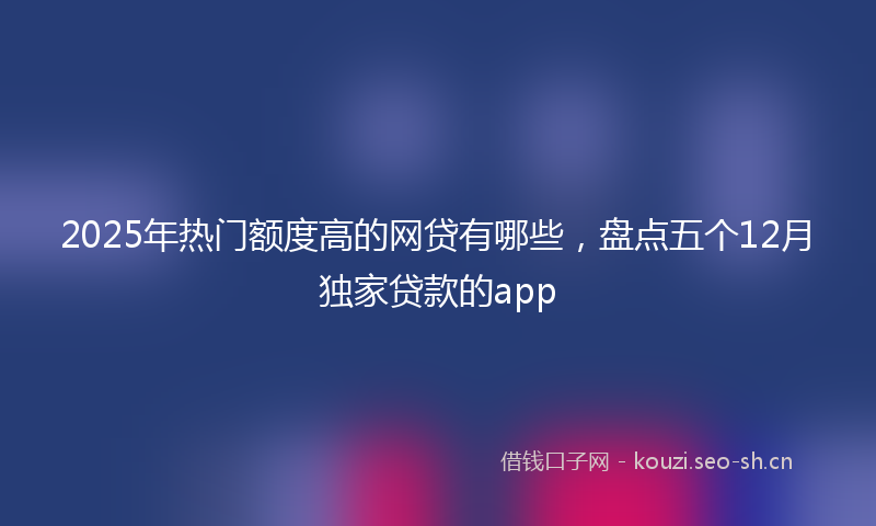 2025年热门额度高的网贷有哪些，盘点五个12月独家贷款的app