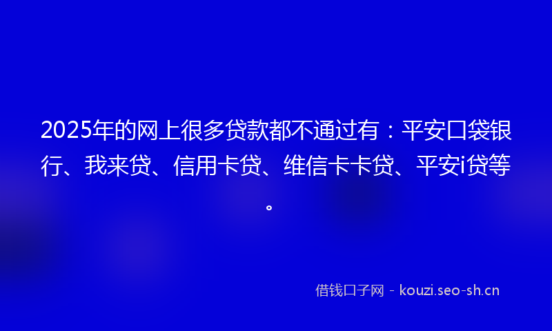 2025年的网上很多贷款都不通过有：平安口袋银行、我来贷、信用卡贷、维信卡卡贷、平安i贷等。