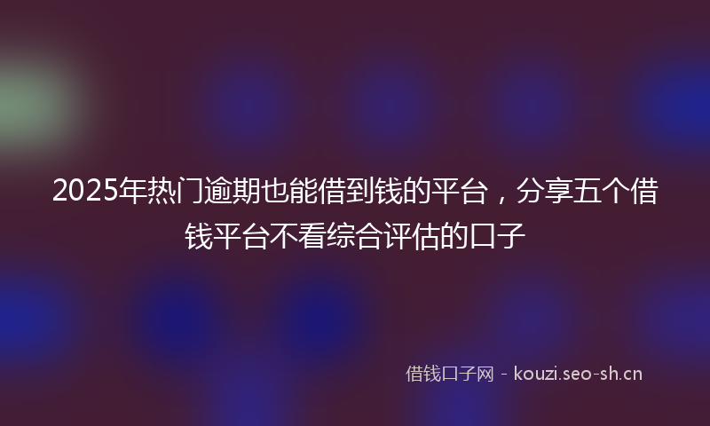 2025年热门逾期也能借到钱的平台，分享五个借钱平台不看综合评估的口子