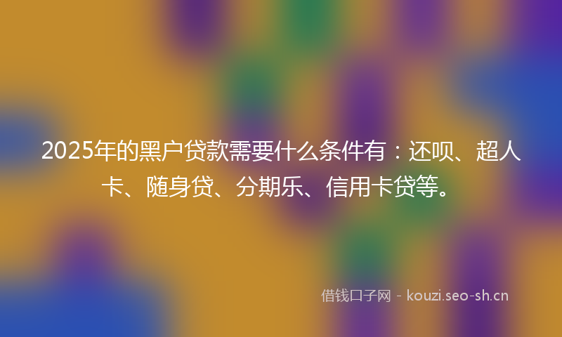 2025年的黑户贷款需要什么条件有：还呗、超人卡、随身贷、分期乐、信用卡贷等。