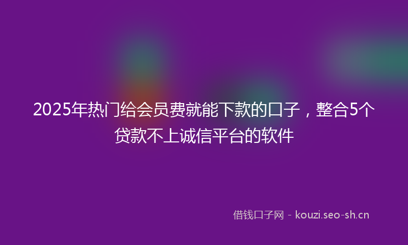 2025年热门给会员费就能下款的口子，整合5个贷款不上诚信平台的软件