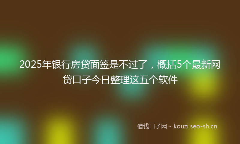 2025年银行房贷面签是不过了，概括5个最新网贷口子今日整理这五个软件