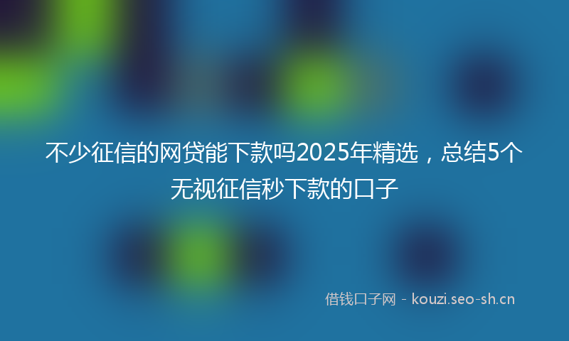 不少征信的网贷能下款吗2025年精选，总结5个无视征信秒下款的口子