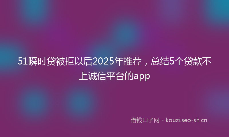 51瞬时贷被拒以后2025年推荐,总结5个贷款不上诚信平台的app