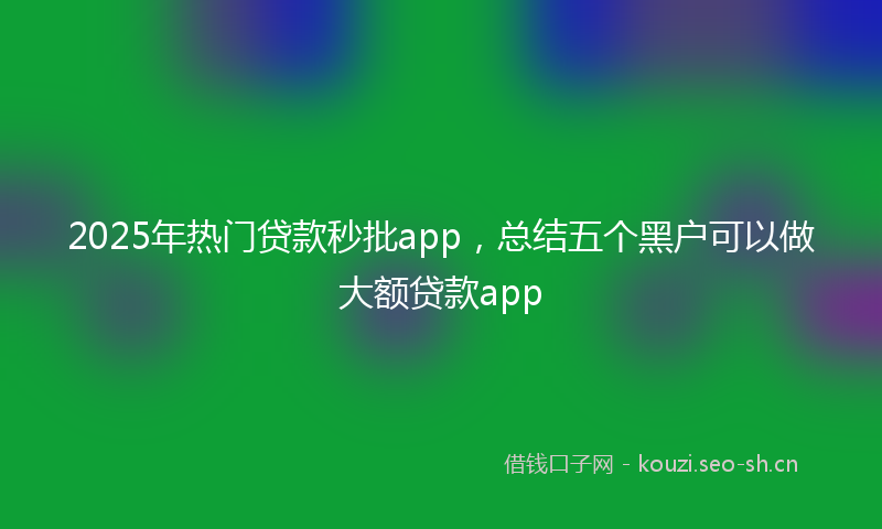 2025年热门贷款秒批app，总结五个黑户可以做大额贷款app