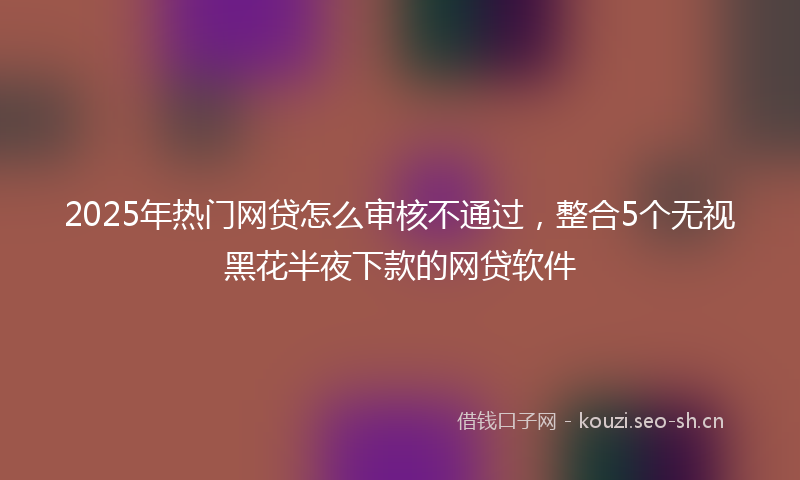 2025年热门网贷怎么审核不通过，整合5个无视黑花半夜下款的网贷软件