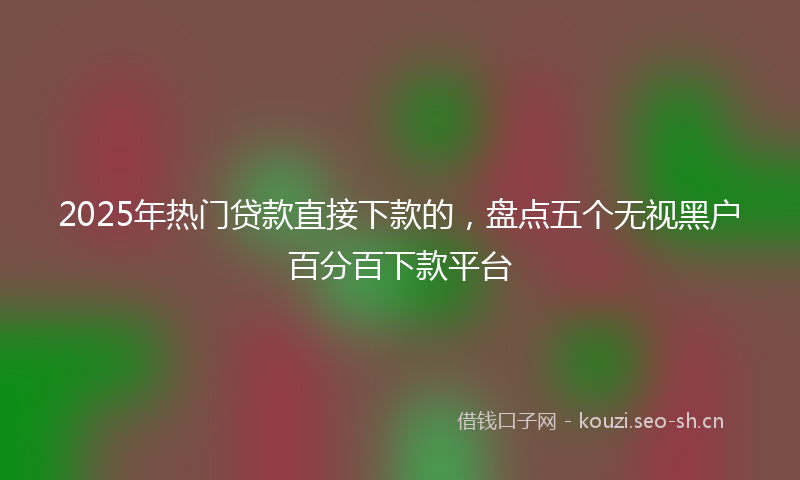 2025年热门贷款直接下款的，盘点五个无视黑户百分百下款平台