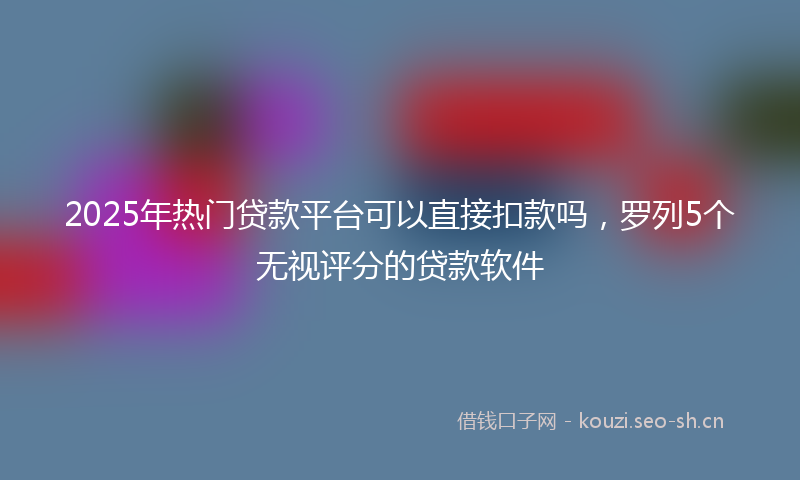 2025年热门贷款平台可以直接扣款吗，罗列5个无视评分的贷款软件