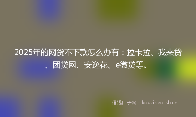 2025年的网货不下款怎么办有：拉卡拉、我来贷、团贷网、安逸花、e微贷等。