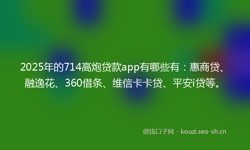 2025年的714高炮贷款app有哪些有：惠商贷、融逸花、360借条、维信卡卡贷、平安i贷等。