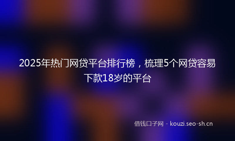 2025年热门网贷平台排行榜，梳理5个网贷容易下款18岁的平台