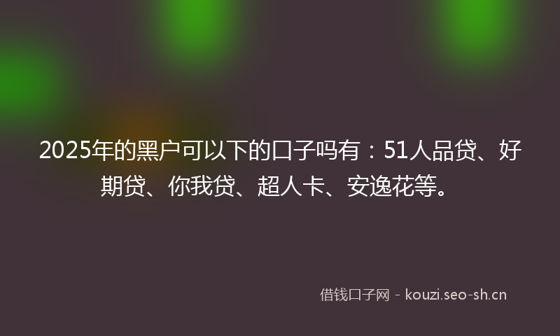 2025年的黑户可以下的口子吗有：51人品贷、好期贷、你我贷、超人卡、安逸花等。