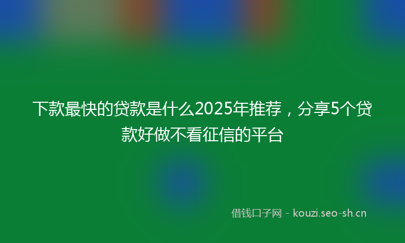 下款最快的贷款是什么2025年推荐，分享5个贷款好做不看征信的平台