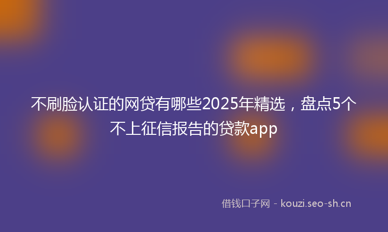 不刷脸认证的网贷有哪些2025年精选，盘点5个不上征信报告的贷款app
