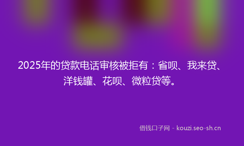 2025年的贷款电话审核被拒有：省呗、我来贷、洋钱罐、花呗、微粒贷等。