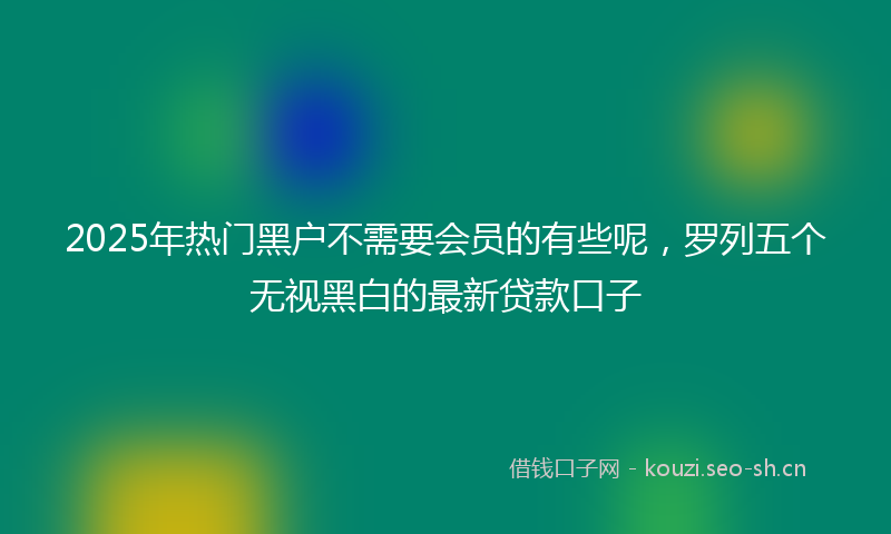 2025年热门黑户不需要会员的有些呢，罗列五个无视黑白的最新贷款口子