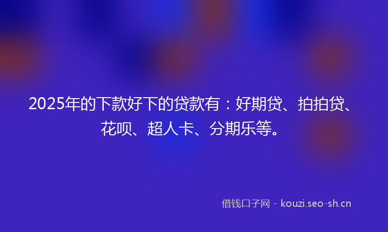 2025年的下款好下的贷款有：好期贷、拍拍贷、花呗、超人卡、分期乐等。
