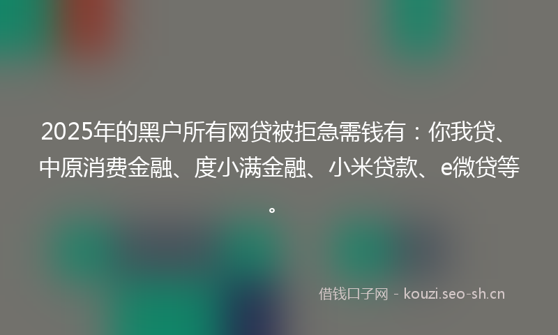 2025年的黑户所有网贷被拒急需钱有：你我贷、中原消费金融、度小满金融、小米贷款、e微贷等。