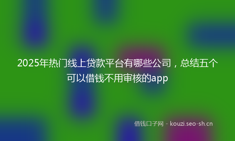 2025年热门线上贷款平台有哪些公司，总结五个可以借钱不用审核的app