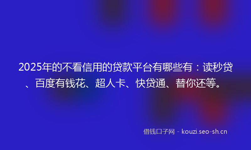 2025年的不看信用的贷款平台有哪些有：读秒贷、百度有钱花、超人卡、快贷通、替你还等。