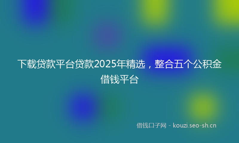 下载贷款平台贷款2025年精选,整合五个公积金借钱平台