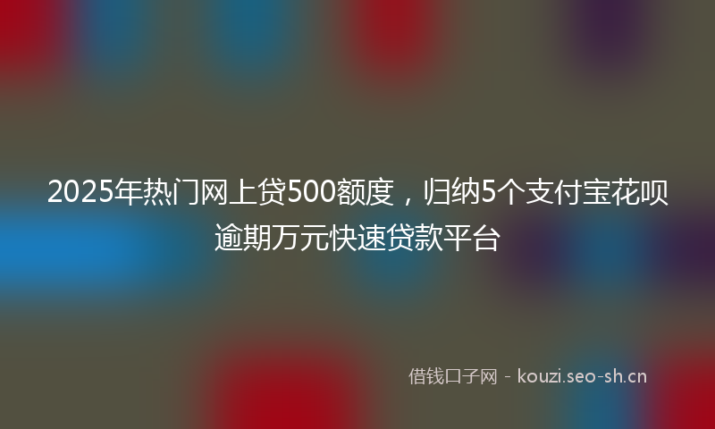 2025年热门网上贷500额度，归纳5个支付宝花呗逾期万元快速贷款平台