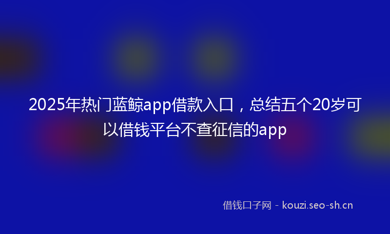 2025年热门蓝鲸app借款入口，总结五个20岁可以借钱平台不查征信的app