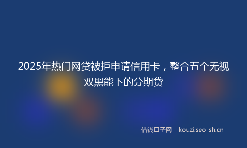 2025年热门网贷被拒申请信用卡，整合五个无视双黑能下的分期贷