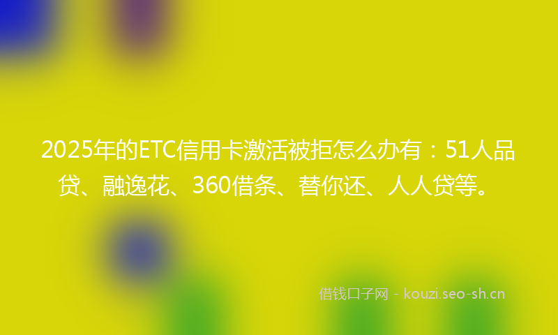 2025年的ETC信用卡激活被拒怎么办有:51人品贷、融逸花、360借条、替你还、人人贷等。
