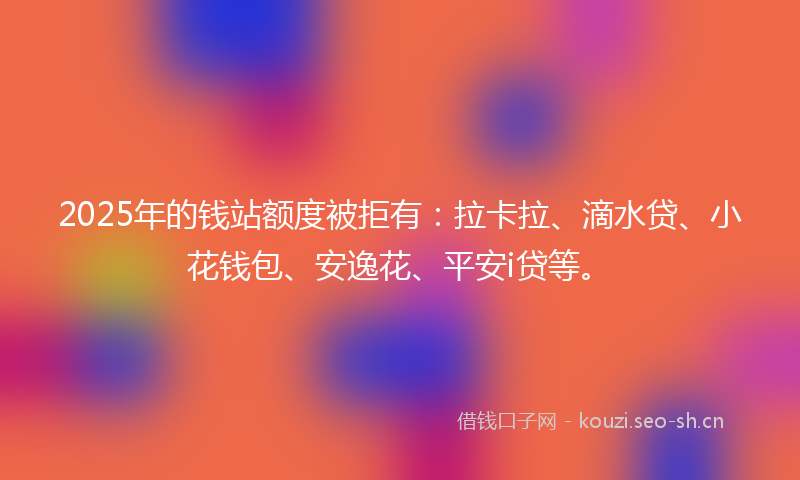 2025年的钱站额度被拒有：拉卡拉、滴水贷、小花钱包、安逸花、平安i贷等。
