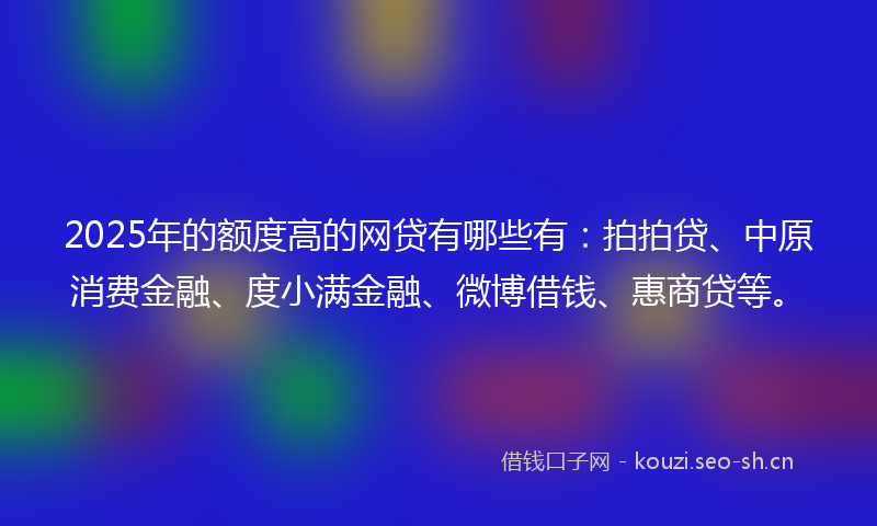 2025年的额度高的网贷有哪些有：拍拍贷、中原消费金融、度小满金融、微博借钱、惠商贷等。