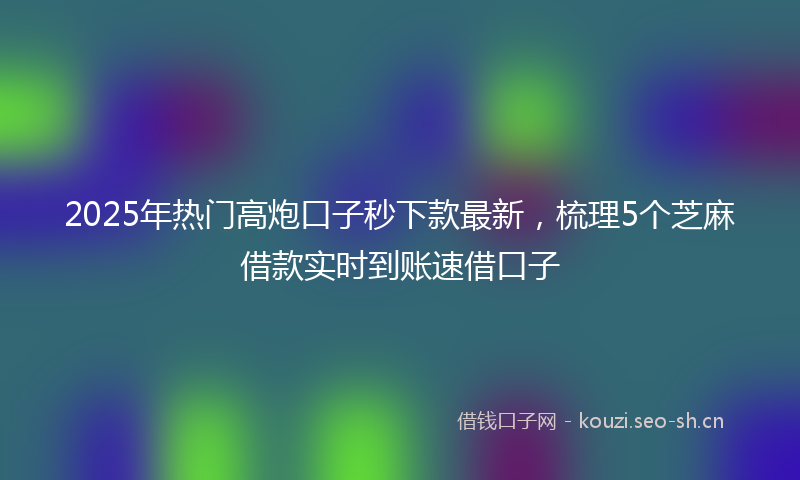 2025年热门高炮口子秒下款最新，梳理5个芝麻借款实时到账速借口子