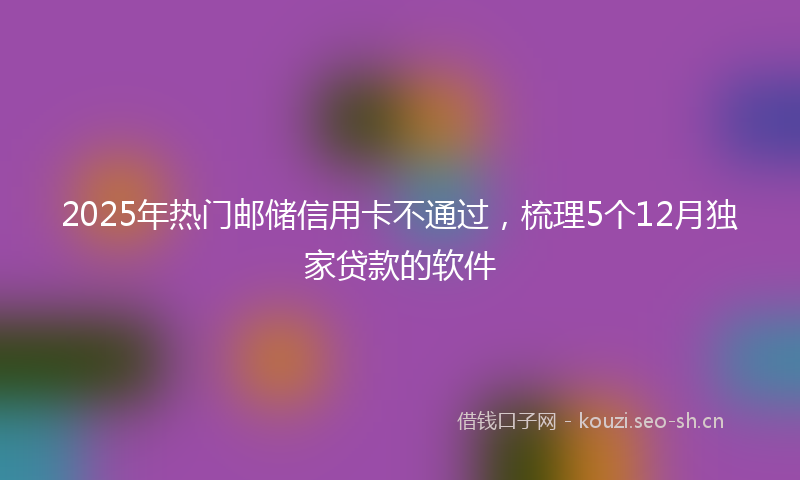2025年热门邮储信用卡不通过，梳理5个12月独家贷款的软件