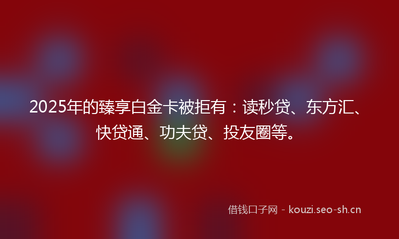 2025年的臻享白金卡被拒有：读秒贷、东方汇、快贷通、功夫贷、投友圈等。