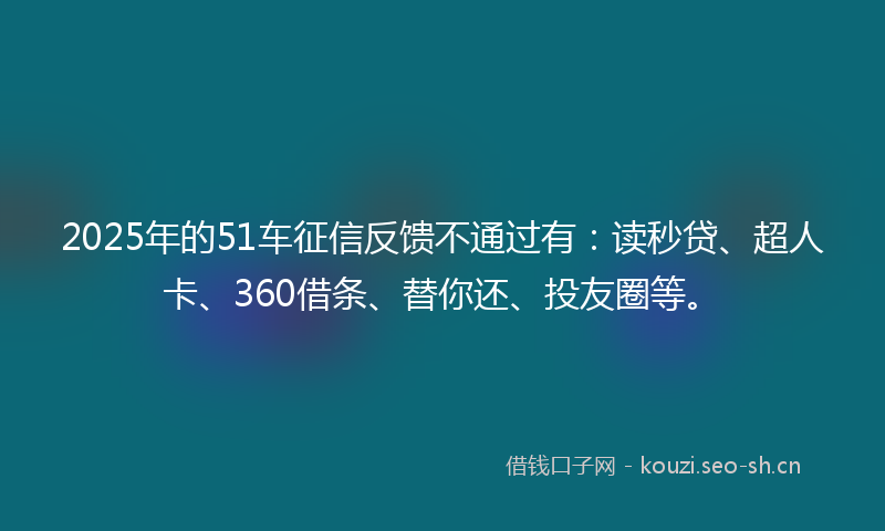 2025年的51车征信反馈不通过有：读秒贷、超人卡、360借条、替你还、投友圈等。