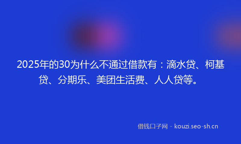 2025年的30为什么不通过借款有:滴水贷、柯基贷、分期乐、美团生活费、人人贷等。