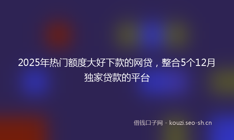 2025年热门额度大好下款的网贷，整合5个12月独家贷款的平台