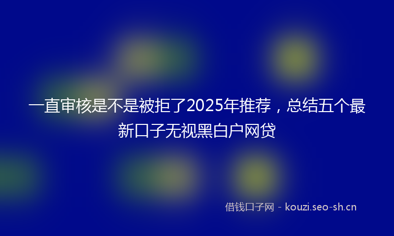 一直审核是不是被拒了2025年推荐，总结五个最新口子无视黑白户网贷