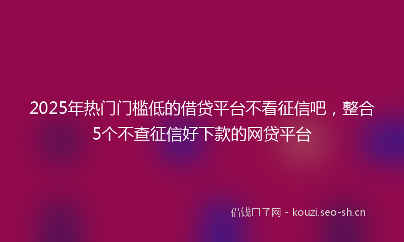 2025年热门门槛低的借贷平台不看征信吧，整合5个不查征信好下款的网贷平台