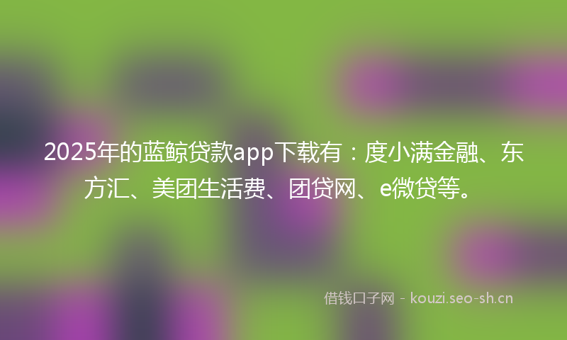 2025年的蓝鲸贷款app下载有：度小满金融、东方汇、美团生活费、团贷网、e微贷等。