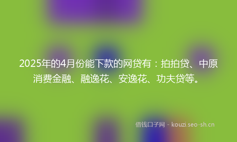 2025年的4月份能下款的网贷有：拍拍贷、中原消费金融、融逸花、安逸花、功夫贷等。