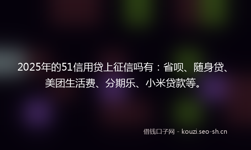 2025年的51信用贷上征信吗有：省呗、随身贷、美团生活费、分期乐、小米贷款等。