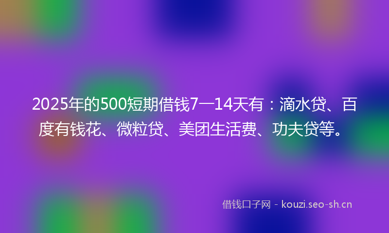 2025年的500短期借钱7一14天有：滴水贷、百度有钱花、微粒贷、美团生活费、功夫贷等。