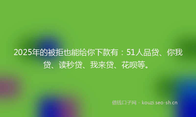 2025年的被拒也能给你下款有：51人品贷、你我贷、读秒贷、我来贷、花呗等。