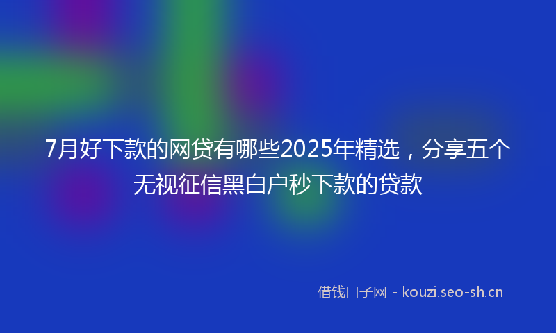 7月好下款的网贷有哪些2025年精选,分享五个无视征信黑白户秒下款的贷款