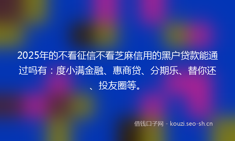 2025年的不看征信不看芝麻信用的黑户贷款能通过吗有：度小满金融、惠商贷、分期乐、替你还、投友圈等。