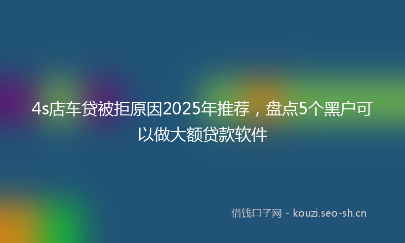 4s店车贷被拒原因2025年推荐,盘点5个黑户可以做大额贷款软件