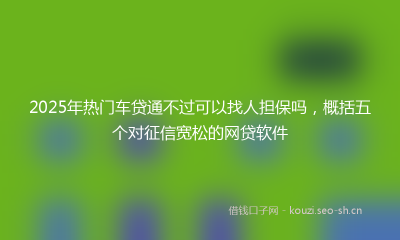 2025年热门车贷通不过可以找人担保吗，概括五个对征信宽松的网贷软件